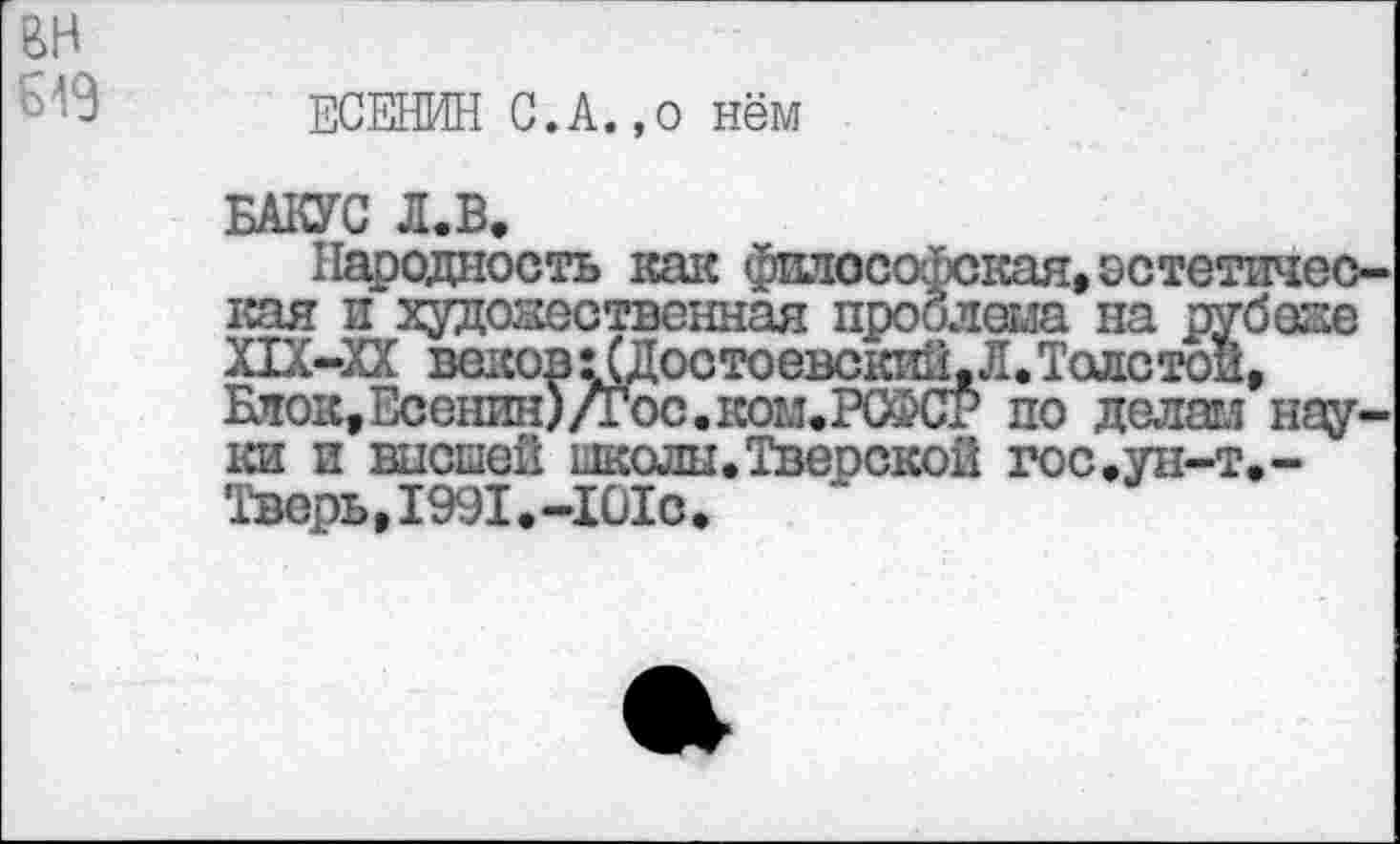 ﻿вн
ЕСЕНИН С.А.,о нём
БАКУС Л.Б,
Народность как философская,остетпчес-кая и художественная проблема на рубеже Х1Х-ХХ вековхСДостоевский,Л.Толстой, Блок,Есенин)/Гос.ком.РСФСР по делам науки и высшей школы. Тверской гос,ун-т,-Тверь,1991.-101с.